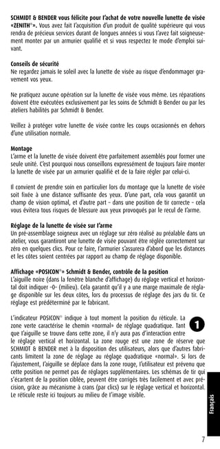 SCHMIDT & BENDER vous félicite pour I’achat de votre nouvelle lunette de visée
«ZENITH®
». Vous avez fait I’acquisition d’un produit de qualité supérieure qui vous
rendra de précieux services durant de longues années si vous I’avez fait soigneuse-
ment monter par un armurier qualifié et si vous respectez Ie mode d’emploi sui-
vant.
Conseils de sécurité
Ne regardez jamais Ie soleil avec la lunette de visée au risque d’endommager gra-
vement vos yeux.
Ne pratiquez aucune opération sur la lunette de visée vous même. Les réparations
doivent être exécutées exclusivement par les soins de Schmidt & Bender ou par les
ateliers habilités par Schmidt & Bender.
Veillez à protéger votre lunette de visée contre les coups occasionnés en dehors
d’une utilisation normale.
Montage
L’arme et la lunette de visée doivent être parfaitement assemblés pour former une
seule unité. C’est pourquoi nous conseillons expressément de toujours faire monter
la lunette de visée par un armurier qualifié et de Ia faire régler par celui-ci.
Il convient de prendre soin en particulier lors du montage que la lunette de visée
soit fixée à une distance suffisante des yeux. D’une part, cela vous garantit un
champ de vision optimal, et d’autre part – dans une position de tir correcte – cela
vous évitera tous risques de blessure aux yeux provoqués par le recul de I’arme.
Réglage de la lunette de visée sur I’arme
Un pré-assemblage soigneux avec un réglage sur zéro réalisé au préalable dans un
atelier, vous garantiront une lunette de visée pouvant être réglée correctement sur
zéro en quelques clics. Pour ce faire, I’armurier s’assurera d’abord que les distances
et les côtes soient centrées par rapport au champ de réglage disponible.
Affichage «POSICON®
» Schmidt & Bender, contrôle de la position
L’aiguille noire (dans la fenêtre blanche d’affichage) du réglage vertical et horizon-
tal doit indiquer –0– (milieu). Cela garantit qu’il y a une marge maximale de régla-
ge disponible sur les deux côtes, lors du processus de réglage des jars du tir. Ce
réglage est prédéterminé par Ie fabricant.
L’indicateur POSICON®
indique à tout moment la position du réticule. La
zone verte caractérise Ie chemin «normal» de réglage quadratique. Tant
que I’aiguille se trouve dans cette zone, il n’y aura pas d’interaction entre
le réglage vertical et horizontal. La zone rouge est une zone de réserve que
SCHMIDT & BENDER met à la disposition des utilisateurs, alors que d’autres fabri-
cants limitent la zone de réglage au réglage quadratique «normal». Si lors de
I’ajustement, I’aiguille se déplace dans la zone rouge, I’utilisateur est prévenu que
cette position ne permet pas de réglages supplémentaires. Les schémas de tir qui
s’écartent de la position ciblée, peuvent être corrigés très facilement et avec pré-
cision, grâce au mécanisme à crans (par clics) sur le réglage vertical et horizontal.
Le réticule reste ici toujours au milieu de I’image visible.
7
Français
1
 