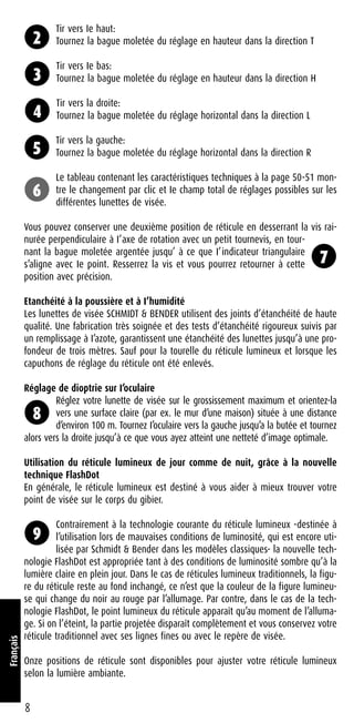 Tir vers Ie haut:
Tournez la bague moletée du réglage en hauteur dans la direction T
Tir vers Ie bas:
Tournez la bague moletée du réglage en hauteur dans la direction H
Tir vers la droite:
Tournez la bague moletée du réglage horizontal dans la direction L
Tir vers la gauche:
Tournez la bague moletée du réglage horizontal dans la direction R
Le tableau contenant les caractéristiques techniques à la page 50-51 mon-
tre le changement par clic et Ie champ total de réglages possibles sur les
différentes lunettes de visée.
Vous pouvez conserver une deuxième position de réticule en desserrant la vis rai-
nurée perpendiculaire à I’axe de rotation avec un petit tournevis, en tour-
nant la bague moletée argentée jusqu’ à ce que I’indicateur triangulaire
s’aligne avec Ie point. Resserrez la vis et vous pourrez retourner à cette
position avec précision.
Etanchéité à la poussière et à I’humidité
Les lunettes de visée SCHMIDT & BENDER utilisent des joints d’étanchéité de haute
qualité. Une fabrication très soignée et des tests d’étanchéité rigoureux suivis par
un remplissage à I’azote, garantissent une étanchéité des lunettes jusqu’à une pro-
fondeur de trois mètres. Sauf pour la tourelle du réticule lumineux et lorsque les
capuchons de réglage du réticule ont été enlevés.
Réglage de dioptrie sur I’oculaire
Réglez votre lunette de visée sur le grossissement maximum et orientez-la
vers une surface claire (par ex. le mur d’une maison) située à une distance
d’environ 100 m. Tournez I’oculaire vers la gauche jusqu’a la butée et tournez
alors vers la droite jusqu’à ce que vous ayez atteint une netteté d’image optimale.
Utilisation du réticule lumineux de jour comme de nuit, grâce à la nouvelle
technique FlashDot
En générale, le réticule lumineux est destiné à vous aider à mieux trouver votre
point de visée sur le corps du gibier.
Contrairement à la technologie courante du réticule lumineux -destinée à
l’utilisation lors de mauvaises conditions de luminosité, qui est encore uti-
lisée par Schmidt & Bender dans les modèles classiques- la nouvelle tech-
nologie FlashDot est appropriée tant à des conditions de luminosité sombre qu’à la
lumière claire en plein jour. Dans le cas de réticules lumineux traditionnels, la figu-
re du réticule reste au fond inchangé, ce n’est que la couleur de la figure lumineu-
se qui change du noir au rouge par l’allumage. Par contre, dans le cas de la tech-
nologie FlashDot, le point lumineux du réticule apparaît qu’au moment de l’alluma-
ge. Si on l’éteint, la partie projetée disparaît complètement et vous conservez votre
réticule traditionnel avec ses lignes fines ou avec le repère de visée.
Onze positions de réticule sont disponibles pour ajuster votre réticule lumineux
selon la lumière ambiante.
8
Français
2
3
4
5
6
7
8
9
 