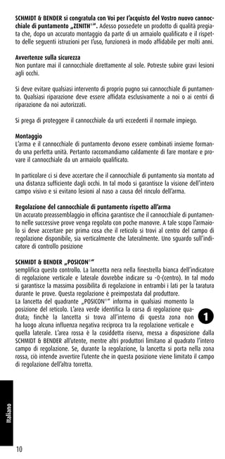 SCHMIDT & BENDER si congratula con Voi per I’acquisto del Vostro nuovo cannoc-
chiale di puntamento „ZENITH®
“. Adesso possedete un prodotto di qualità pregia-
ta che, dopo un accurato montaggio da parte di un armaiolo qualificato e il rispet-
to delle seguenti istruzioni per I’uso, funzionerà in modo affidabile per molti anni.
Avvertenze sulla sicurezza
Non puntare mai il cannocchiale direttamente al sole. Potreste subire gravi lesioni
agli occhi.
Si deve evitare qualsiasi intervento di proprio pugno sui cannocchiale di puntamen-
to. Qualsiasi riparazione deve essere affidata esclusivamente a noi o ai centri di
riparazione da noi autorizzati.
Si prega di proteggere il cannocchiale da urti eccedenti il normaIe impiego.
Montaggio
L’arma e il cannocchiale di puntamento devono essere combinati insieme forman-
do una perfetta unità. Pertanto raccomandiamo caldamente di fare montare e pro-
vare il cannocchiale da un armaiolo qualificato.
In particolare ci si deve accertare che il cannocchiale di puntamento sia montato ad
una distanza sufficiente dagli occhi. In tal modo si garantisce la visione dell’intero
campo visivo e si evitano lesioni al naso a causa del rinculo dell’arma.
Regolazione del cannocchiale di puntamento rispetto all’arma
Un accurato preassemblaggio in officina garantisce che il cannocchiale di puntamen-
to nelle successive prove venga regolato con poche manovre. A tale scopo l’armaio-
lo si deve accertare per prima cosa che il reticolo si trovi al centro del campo di
regolazione disponibile, sia verticalmente che lateralmente. Uno sguardo sull’indi-
catore di controllo posizione
SCHMIDT & BENDER „POSICON®
“
semplifica questo controllo. La lancetta nera nella finestrella bianca dell’indicatore
di regolazione verticale e laterale dovrebbe indicare su -0-(centro). In tal modo
si garantisce la massima possibilita di regolazione in entrambi i lati per la taratura
durante Ie prove. Questa regolazione è preimpostata dal produttore.
La lancetta del quadrante „POSICON®
“ informa in qualsiasi momento la
posizione del reticolo. L’area verde identifica la corsa di regolazione qua-
drata; finchè la lancetta si trova all’interno di questa zona non
ha luogo alcuna influenza negativa reciproca tra la regolazione verticale e
quella laterale. L’area rossa è la cosiddetta riserva, messa a disposizione dalla
SCHMIDT & BENDER all’utente, mentre altri produttori limitano al quadrato l’intero
campo di regolazione. Se, durante la regolazione, la lancetta si porta nella zona
rossa, ciò intende avvertire l’utente che in questa posizione viene limitato il campo
di regolazione dell’altra torretta.
10
Italiano
1
 