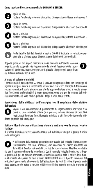 Come regolare il vostro cannocchiale SCHMIDT & BENDER:
Sparo in alto:
ruotare I’anello zigrinato del dispositivo di regolazione altezza in direzione T
Sparo in basso:
ruotare I’anello zigrinato del dispositivo di regolazione altezza in direzione H
Sparo a destra:
ruotare I’anello zigrinato del dispositivo di regolazione altezza in direzione L
Sparo a sinistra:
ruotare I’anello zigrinato del dispositivo di regolazione altezza in direzione R
Nella tabella dei dati tecnici a pagina 50–51 è indicata la variazione per
ogni clic e L’intera corsa di regolazione dei singoli cannocchiali.
Dopo la prova di tiro si può marcare le varie distanze sull'anello in colore
argento. A tale scopo si svita leggermente la vite di fissaggio delia segna-
lazione di posizione. Dopo aver portato il piccolo triangolo sul punto bian-
co, si fissa nuovamente la vite.
A prova di polvere e umidità
I cannocchiali di puntamento SCHMIDT & BENDER vengono prodotti con l’impiego di
sigillanti pregiati. Grazie a un’accurata lavorazione e a severi controlli di tenuta con
successiva carica di azoto si garantisce che le apparecchiature siano a tenuta erme-
tica fino a una profonditàdi di 3 metri sott’acqua. Oltre che per la torretta del reti-
colo illuminato, ciò vale anche quando i tappi a sella sono svitati.
Regolazione della nitidezza dell’immagine con il regolatore delle diottrìe
dell’oculare
Regoli il Suo cannocchiale di puntamento su ingrandimento massimo e lo
punti su una superficie chiara (p.e. parete), ad una distanza di circa 100
metri. Ruoti l´oculare fino all´arresto a sinistra e giri fino ad ottenere la niti-
dezza ottimale dell´immagine
Reticolo illuminato per utilizzazione diurna e notturna con la nuova tecnica
FlashDot
Il reticolo illuminato serve sostanzialmente ad individuare meglio il punto di mira
sulla selvaggina.
A differenza della tecnica generalmente usuale del reticolo illuminato per
l’utilizzazione con luce scadente, che continua ad essere utilizzato da
Schmidt & Bender nei modelli classici, la nuova tecnica FlashDot è adatta
sia per il tramonto che per la luce diurna. Con il normale reticolo illuminato, la figu-
ra puntata di per se rimane immutata, attivandolo cambia solo il colore della figu-
ra illuminata, che passa da nero a rosso. Nel FlashDot invece il punto luminoso del
reticolo si genera solo al momento dell´attivazione. Se lo si disattiva, il punto lumi-
noso scompare del tutto e rimane visibile solo il fine reticolo normale o punta di
mira.
11
Italiano
2
3
4
5
6
7
8
9
 