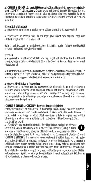 A SCHMIDT & BENDER cég gratulál Önnek abból az alkalomból, hogy megvásárol-
ta új „ZENITH®
“ céltávcsövét. Olyan kiváló minőségű termék birtokába került,
amely egy szakképzett fegyvermester által gondosan elvégzett szerelés és az itt
következő használati útmutató ajánlásainak betartása mellett éveken át hűséges
társa lesz.
Biztonsági tájékoztató
A céltávcsővel ne nézzen a napba, mivel súlyos szemsérülést szenvedhet!
A céltávcsövet ne szerelje szét. Az esetleges javításokat csak cégünk, vagy egy
általunk megbízott szerviz végezheti.
Óvja a céltávcsövét a rendeltetésszerű használat során fellépő ütődésektől
erősebb lökésszerű igénybevételektől.
Szerelés
A fegyvernek és a céltávcsőnek tökéletes egységet kell alkotnia. Ezért feltétlenül
ajánljuk, hogy a céltávcső felszerelését és a belövést jól képzett fegyvermesterrel
végeztesse el.
A felszerelés során elsősorban a céltávcső megfelelő szemtávolságára ügyeljen. Ez
biztosítja egyrészt a teljes látómezőt, másrészt pedig szabályos fegyverfogás ese-
tén megelőzi a fegyver hátralökéséből eredő szemsérüléseket.
A céltávcső beállítása a fegyverhez
A céltávcső és a fegyver gondos összeszerelése biztosítja, hogy a céltávcsövet a
szerelést követő belövés során általában néhány kattintással helyesen be lehes-
sen állítani. Ehhez a fegyvermester először is arról győződik meg, hogy az irány-
zék magasságbeli és oldalirányú pozíciója a rendelkezésre álló állítási tartomány
közepén van-e. Egy pillantás a
SCHMIDT & BENDER „POSICON®
“ helyzetellenőrző kijelzőre
ez leegyszerűsíti ezt az ellenőrzést: a magassági és oldalirányú beállítás kijelzőjé-
nek fehér mezőjében lévő fekete mutatónak -O-(középső) állásban kell lennie. Ez
a biztosíték arra, hogy mindkét oldal irányában a lehető legnagyobb állítási
lehetőség maradjon fenn a belövés során szükséges állítások elvégzéséhez.
Ez a beállítás gyári.
A „POSICON®
“-óra mutatója bármikor felvilágosítással szolgál az irányzék
helyzetéről. A zöld tartomány jelöli a négyzetes állítási utat; amíg a muta-
tó ebben a mezőben van, addig az oldalirányú ill. a magasságbeli állítás
nem befolyásolja egymást. A piros tartomány az úgynevezett „tartalék”, amit
SCHMIDT & BENDER a használók részére még hozzáférhetővé tesz, míg más gyár-
tók a teljes beállítási tartományt a négyzet területére korlátozzák. Ha a mutató a
beállítás közben a piros mezőbe halad, az azt jelenti, hogy ebben a pozícióban már
nem áll rendelkezésre a másik iránybeli beállítás teljes állíthatósági tartománya.
Ha a találat helye eltér a megcélzott, azaz a rátartási ponttól, akkor ezt az állítós-
zerkezet magassági ill. oldalirányú bepattintásával lehet helyesbíteni. Eközben az
irányzék mindig a látómező közepén marad.
19
Magyar
1
 