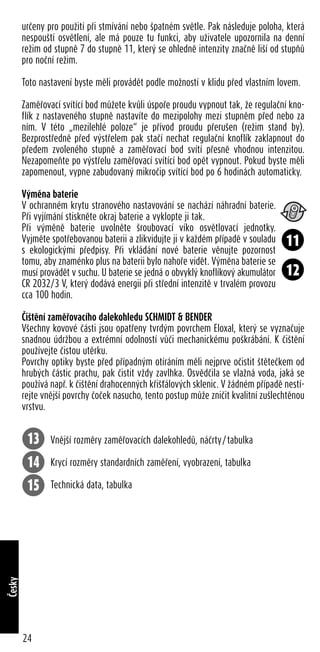 určeny pro použití při stmívání nebo špatném světle. Pak následuje poloha, která
nespouští osvětlení, ale má pouze tu funkci, aby uživatele upozornila na denní
režim od stupně 7 do stupně 11, který se ohledně intenzity značně liší od stupňů
pro noční režim.
Toto nastavení byste měli provádět podle možností v klidu před vlastním lovem.
Zaměřovací svítící bod můžete kvůli úspoře proudu vypnout tak, že regulační kno-
flík z nastaveného stupně nastavíte do mezipolohy mezi stupněm před nebo za
ním. V této „mezilehlé poloze“ je přívod proudu přerušen (režim stand by).
Bezprostředně před výstřelem pak stačí nechat regulační knoflík zaklapnout do
předem zvoleného stupně a zaměřovací bod svítí přesně vhodnou intenzitou.
Nezapomeňte po výstřelu zaměřovací svítící bod opět vypnout. Pokud byste měli
zapomenout, vypne zabudovaný mikročip svítící bod po 6 hodinách automaticky.
Výměna baterie
V ochranném krytu stranového nastavování se nachází náhradní baterie.
Při vyjímání stiskněte okraj baterie a vyklopte ji tak.
Při výměně baterie uvolněte šroubovací víko osvětlovací jednotky.
Vyjměte spotřebovanou baterii a zlikvidujte ji v každém případě v souladu
s ekologickými předpisy. Při vkládání nové baterie věnujte pozornost
tomu, aby znaménko plus na baterii bylo nahoře vidět. Výměna baterie se
musí provádět v suchu. U baterie se jedná o obvyklý knoflíkový akumulátor
CR 2032/3 V, který dodává energii při střední intenzitě v trvalém provozu
cca 100 hodin.
Čištění zaměřovacího dalekohledu SCHMIDT & BENDER
Všechny kovové části jsou opatřeny tvrdým povrchem Eloxal, který se vyznačuje
snadnou údržbou a extrémní odolností vůči mechanickému poškrábání. K čištění
používejte čistou utěrku.
Povrchy optiky byste před případným otíráním měli nejprve očistit štětečkem od
hrubých částic prachu, pak čistit vždy zavlhka. Osvědčila se vlažná voda, jaká se
používá např. k čištění drahocenných křišťálových sklenic. V žádném případě nestí-
rejte vnější povrchy čoček nasucho, tento postup může zničit kvalitní zušlechtěnou
vrstvu.
Vnější rozměry zaměřovacích dalekohledů, náčrty/tabulka
Krycí rozměry standardních zaměření, vyobrazení, tabulka
Technická data, tabulka
24
Česky
11
12
13
14
15
 