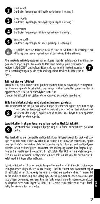 Høyt skudd:
Du dreier fingerringen til høydereguleringen i retning T
Dypt skudd:
Du dreier fingerringen til høydereguleringen i retning H
Høyreskudd:
Du dreier fingerringen til sidereguleringen i retning L
Venstreskudd:
Du dreier fingerringen til sidereguleringen i retning R
I tabellen med de tekniske data på side 50–51 finner du endringer per
klikk, og den totale reguleringen til de enkelte kikkertsiktene.
Alle innskutte retikkelposisjoner kan markeres med den sølvfargede innstillingsrin-
gen under fingerringen. Du løsner da låseskrue med hjelp av et krysspors-
krujern i „POSICON®
“ angivelsen. Etter at du har innstilt markeringstrekan-
ten i innstillingsringen på de hvite indekspunktet trekker du låseskrue til
igjen.
Tett mot støv og fuktighet
SCHMIDT & BENDER kikkertsikter produseres med bruk av høyverdige tetningsmid-
ler. Gjennom grundig bearbeidelse og strenge tetthetskontroller garanteres det at
apparatene er tette på en vanndybde inntil 3 m.
Utenom lysretikkeltårnet gjelder dette også ved avskrudde sadelhetter.
Stille inn bildeskarpheten med dioptriutligningen på okular
Still kikkersiktet din inn på den størst mulige forstørrelsen og rett det mot en lys
flate (f.eks. en husvegg) med en avstand på ca. 100 m. Drei okularet mot
venstre til det stopper, og drei det nå så langt mot høyre til den optimale
bildeskarpheten oppnås.
Lysretikkel for bruk om dagen og natten med ny FlashDot teknikk
Lysretikkel skal prinsipielt hjelpe deg til å finne holdepunktet på viltet
bedre.
Med forskjell fra den generelle vanlige teknikken til lysretikkelet for bruk ved dår-
lige lysforhold som brukes av Schmidt & Bender i de klassiske modellene, egnes
den nye FlashDot teknikken både for skumring og lyst dagslys. Ved vanlige lysre-
tikkelet forblir retikkelfiguren uforandret, ved innkopling endres kun fargen til lys-
figuren fra svart til rød. I motsetning til retikkelet i FlashDot først når det innkoples.
Hvis en slår av forsvinner det lysende punktet helt, en ser kun det normale retik-
kelet med fint kryss eller målpunkt.
Lysintensiteten kan tilpasses omgivelsespunktet med totalt 11 trinn. Du dreier regu-
leringsknappen til lysenheten fra O i retning11 helt til trinnet hvor lyspunktet koplet
til retikkelet virker tilstrekkelig lys, uten å overstråle pupillene dine. Trinnene 1–6
er for bruk ved skumring eller dårlig lys. Etterpå kommer en låsemekanisme som
ikke utløser belysning, men som kun har funksjonen å gjøre brukeren oppmerksom
på dagmodusene som følger fra trinn 7–11. Denne lysintensiteten er svært forsk-
jellig fra trinnene for nattmodus.
37
Norsk
2
3
4
5
6
7
8
9
 