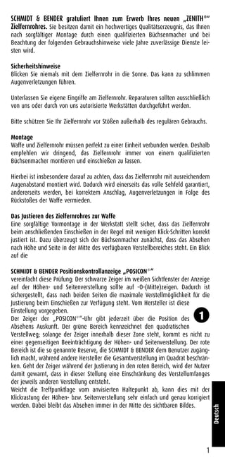 SCHMIDT & BENDER gratuliert Ihnen zum Erwerb Ihres neuen „ZENITH®
“
Zielfernrohres. Sie besitzen damit ein hochwertiges Qualitätserzeugnis, das Ihnen
nach sorgfältiger Montage durch einen qualifizierten Büchsenmacher und bei
Beachtung der folgenden Gebrauchshinweise viele Jahre zuverlässige Dienste lei-
sten wird.
Sicherheitshinweise
Blicken Sie niemals mit dem Zielfernrohr in die Sonne. Das kann zu schlimmen
Augenverletzungen führen.
Unterlassen Sie eigene Eingriffe am Zielfernrohr. Reparaturen sollten ausschließlich
von uns oder durch von uns autorisierte Werkstätten durchgeführt werden.
Bitte schützen Sie Ihr Zielfernrohr vor Stößen außerhalb des regulären Gebrauchs.
Montage
Waffe und Zielfernrohr müssen perfekt zu einer Einheit verbunden werden. Deshalb
empfehlen wir dringend, das Zielfernrohr immer von einem qualifizierten
Büchsenmacher montieren und einschießen zu lassen.
Hierbei ist insbesondere darauf zu achten, dass das Zielfernrohr mit ausreichendem
Augenabstand montiert wird. Dadurch wird einerseits das volle Sehfeld garantiert,
andererseits werden, bei korrektem Anschlag, Augenverletzungen in Folge des
Rückstoßes der Waffe vermieden.
Das Justieren des Zielfernrohres zur Waffe
Eine sorgfältige Vormontage in der Werkstatt stellt sicher, dass das Zielfernrohr
beim anschließenden Einschießen in der Regel mit wenigen Klick-Schritten korrekt
justiert ist. Dazu überzeugt sich der Büchsenmacher zunächst, dass das Absehen
nach Höhe und Seite in der Mitte des verfügbaren Verstellbereiches steht. Ein Blick
auf die
SCHMIDT & BENDER Positionskontrollanzeige „POSICON®
“
vereinfacht diese Prüfung: Der schwarze Zeiger im weißen Sichtfenster der Anzeige
auf der Höhen- und Seitenverstellung sollte auf -O-(Mitte)zeigen. Dadurch ist
sichergestellt, dass nach beiden Seiten die maximale Verstellmöglichkeit für die
Justierung beim Einschießen zur Verfügung steht. Vom Hersteller ist diese
Einstellung vorgegeben.
Der Zeiger der „POSICON®
“-Uhr gibt jederzeit über die Position des
Absehens Auskunft. Der grüne Bereich kennzeichnet den quadratischen
Verstellweg; solange der Zeiger innerhalb dieser Zone steht, kommt es nicht zu
einer gegenseitigen Beeinträchtigung der Höhen- und Seitenverstellung. Der rote
Bereich ist die so genannte Reserve, die SCHMIDT & BENDER dem Benutzer zugäng-
lich macht, während andere Hersteller die Gesamtverstellung im Quadrat beschrän-
ken. Geht der Zeiger während der Justierung in den roten Bereich, wird der Nutzer
damit gewarnt, dass in dieser Stellung eine Einschränkung des Verstellumfanges
der jeweils anderen Verstellung entsteht.
Weicht die Treffpunktlage vom anvisierten Haltepunkt ab, kann dies mit der
Klickrastung der Höhen- bzw. Seitenverstellung sehr einfach und genau korrigiert
werden. Dabei bleibt das Absehen immer in der Mitte des sichtbaren Bildes.
1
Deutsch
1
 