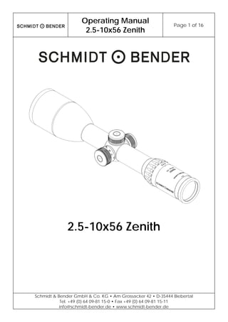 Operating Manual
2.5-10x56 Zenith
Page 1 of 16
Schmidt & Bender GmbH & Co. KG • Am Grossacker 42 • D-35444 Biebertal
Tel. +49 (0) 64 09-81 15-0 • Fax +49 (0) 64 09-81 15-11
info@schmidt-bender.de • www.schmidt-bender.de
2.5-10x56 Zenith
 