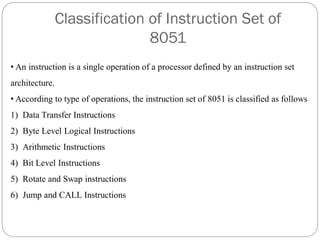 Classification of Instruction Set of
8051
• An instruction is a single operation of a processor defined by an instruction set
architecture.
• According to type of operations, the instruction set of 8051 is classified as follows
1) Data Transfer Instructions
2) Byte Level Logical Instructions
3) Arithmetic Instructions
4) Bit Level Instructions
5) Rotate and Swap instructions
6) Jump and CALL Instructions
 