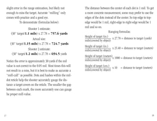 The distance between the center of each dot is 1 mil. To get
a more concrete measurement, some may prefer to use the
edges of the dots instead of the center. So top-edge to top-
edge would be 1 mil, right-edge to right-edge would be 1
mil and so on.
Ranging formulas:
Height of target (in.)_______________ x 27.78 = distance to target (yards)
mils(covered by object)
Height of target (in.)_______________ x 25.40 = distance to target (meters)
mils(covered by object)
Height of target (meters)_______________ x 1000 = distance to target (meters)
mils(covered by object)
Height of target (cm.)_______________ x 10 = distance to target (meters)
mils(covered by object)
slight error in the range estimation, but likely not
enough to miss the target. Accurate “milling” only
comes with practice and a good eye.
To demonstrate (formulas below):
Shooter 1 estimate:
(30” target/1.1 mils) x 27.78 = 757.6 yards
Actual size:
(30” target/1.15 mils) x 27.78 = 724.7 yards
Shooter 2 estimate:
(30” target/1.2 mils) x 27.78 = 694.5 yards
Notice the error is approximately 30 yards if the mil
value is not correct to the 0.05 mil. Most times this will
not result in a miss, but it is best to make as accurate a
“mill-call” as possible. Dots and hashes within the mil-
dot reticle help the shooter accurately gauge the dis-
tance a target covers on the reticle. The smaller the gap
between each mark, the more accurately one can gauge
he proper mill-value.
17 18
 