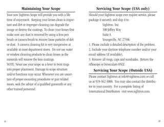 Maintaining Your Scope
Your new Sightron Scope will provide you with a life
time of enjoyment. Keeping your lenses clean is impor-
tant and dirt or improper cleaning can degrade the
image or destroy the coatings. To clean your lenses first
make sure any dust is removed by using a lens pen
brush or camera brush to remove loose particles of dirt
or dust. A camera cleaning kit is very inexpensive at
available at most department stores. Do not use water
or window cleaning products to clean lenses as the
minerals will remove the lens coatings.
NOTE: Never use your scope as a lever to twist rings
into proper placement. Damage to scope structure
and/or functions may occur. Whenever you are uncer-
tain of proper mounting procedures or gun related
issues, seek the advice of a qualified gunsmith or any
other trained personnel.
19 20
Servicing Your Scope (USA only)
Should your Sightron scope ever require service, please
package it securely and ship it to:
Sightron. Inc.
100 Jeffrey Way
Suite A
Youngsville, NC 27596
1. Please include a detailed description of the problem.
2. Include your daytime telephone number and/or your
email address (if available),
3. Remove all rings, caps and sunshades. Return the
riflescope or binoculars ONLY.
Servicing Your Scope (Outside USA)
Please contact Sightron at info@sightron.com or call
us at 919-562-3000. You may also contact the distribu-
tor in your country. For a complete listing of
International Distributors visit www.sightron.com.
 