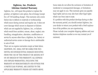 Some states do not allow the exclusion or limitation of
incidental or consequential damages, or limitations
may not apply to you. This warranty gives you specific
legal rights and you may also have other legal rights
which vary from state to state.
If a problem with this product develops during or after
the warranty period, you should contact Sightron, Inc.
your dealer or return your product with a brief explana-
tion of the problem you are experiencing.
Please include your complete shipping address and your
daytime telephone number so we may contact you if
necessary
Sightron, Inc. Products
Lifetime Limited Warranty
Sightron, Inc., will repair this product or replace the
product, at Sightron’s sole option, free of charge (except
for a $7.50 handling charge). This warranty only covers
failure due to defects in materials or workmanship
which occur during normal and regular use. It does not
cover damage which occurs in shipment or failures
which are not supplied by Sightron, Inc., or failures
which result from accident, misuse, abuse, neglect, mis-
handling, misapplication, alteration, modification or
service by anyone other than a Sightron, Inc. factory or
authorized service center or damage that is attributable
to acts of God.
There are no express warranties except as listed above.
SIGHTRON, INC. SHALL NOT BE LIABLE FOR INCI-
DENTAL OR CONSEQUENTIAL DAMAGES RESULTING
FROM THE USE OF THIS PRODUCT OR ARISING OUT
OF ANY BREACH OF THIS WARRANTY. ALL EXPRESS
AND IMPLIED WARRANTIES, INCLUDING THE
WARRANTY OF MERCHANTABILITY AND FITNESS FOR
A PARTICULAR PURPOSE, ARE LIMITED TO THE
APPLICABLE WARRANTY PERIOD SET FORTH ABOVE.
21 22
 
