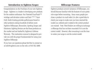 Riflescope Features
Sightron produces several variations of Riflescopes, you
should become familiar with the features of your partic-
ular scope before mounting. Since many people pur-
chase a product via mail order it is also a good idea to
check your scope to make sure you have received the
model you ordered and it indeed is the correct product
you wanted. Note: Most Dealers are willing to exchange
a riflescope that has not been mounted if it is not the
correct model. However, after mounting is not the time
to notice your scope is not the correct model.
Introduction to Sightron Scopes
Congratulations on the Purchase of your new Sightron
Scope. Sightron is a leader in developing new products
for the outdoor enthusiast. Our Patented ExacTrack™
windage and elevation system and Zact-7™ 7 layer
Fully Multi-Coating provides performance found in
other products costing hundreds of dollars more.
Sightron Riflescopes, Binoculars, Spotting Scopes and
Electronic Sighting Devices are the finest products on
the market and are backed by Sightron’s Lifetime
Warranty. This instruction manual is designed to pro-
vide you with the proper fundamentals for using your
Sightron Riflescope.
If you have any questions please feel free to contact us
at info@sightron.com on the web, or 919-562-3000.
3 4
 