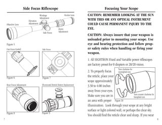 Focusing Your Scope
CAUTION: REMEMBER LOOKING AT THE SUN
WITH THIS OR ANY OPTICAL INSTRUMENT
COULD CAUSE PERMANENT INJURY TO THE
EYE.
CAUTION: Always insure that your weapon is
unloaded prior to mounting your scope. Use
eye and hearing protection and follow prop-
er safety rules when handling or firing your
weapon.
1. All SIGHTRON Fixed and Variable power riflescopes
are factory preset for 0 diopters or 20/20 vision.
2. To properly focus
the reticle, place your
scope approximately
3.50 to 4.00 inches
away from your eyes.
Make sure you are in
an area with proper
illumination. Look through your scope at any bright
surface or light colored wall, or perhaps the clear sky.
You should find the reticle clear and sharp. If you wear
Side Focus Riflescope
Turn counter clockwise for
farsighted eyes
Turn clockwise for
nearsighted eyes
Figure 10
Objective Lens
Elevation
Adjustment
Windage
Adjustment
Ocular Lens
Zoom
AdjustmentSide Focus
Fast Focus Eyebell Side Focus
7 8
Figure 5
Figure 6 Figure 7
Figure 9
Rear Focus Adjustment
Figure 8
Illuminated Reticle Battery Replacement
 