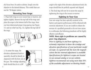 els) focus from 10 yards to infinity. Simply turn the
objective to the desired distance. This model does not
use the 720 degree system.
Mounting Your Scope
1. Place both rings on your mount base or receiver, and
tighten slightly. Remove the top half of the rings and
place the scope in the bottom half of the rings. Once
you have determined proper ring spacing (see Figure
11) and eye relief (see Fig. 12), tighten the top half of
the rings.
2. To center the scope, the
elevation adjustment knob or
assembly, should be directly in
alignment with the bore axis of
the gun. The windage adjusting
knob should then be in a 90º
angle to the right of the elevation adjustment knob, the
scope should then be perfectly squared and aligned.
3. The final step will now be to secure the scope by
tightening the rings to the mount or receiver.
Sighting In Your Gun
Your new scope has been optically centered at the
factory and superior performance will be obtained with
minimal adjustment. If you are unable to obtain the
services of a qualified gunsmith or do not have access
to a collimator, the following procedures will be highly
effective and efficient.
NOTE: Most sight in problems are caused by
poor ring alignment.
Prior to sighting in and bore sighting it is
extremely important to know the windage and
elevation specifications of your particular model
of scope. As a general rule the more the magnifi-
cation the less internal adjustment is available.
Specifications for Sightron’s scopes are located
in our annual catalog or on our website.
Sightron recommends not using more than 50%
of the available adjustment on Hunting Models
11 12
Figure 12.
Make as far
as possible
Maintain gaps between rings and tube parts
Figure 11.
 
