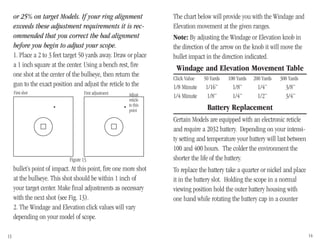 The chart below will provide you with the Windage and
Elevation movement at the given ranges.
Note: By adjusting the Windage or Elevation knob in
the direction of the arrow on the knob it will move the
bullet impact in the direction indicated.
Windage and Elevation Movement Table
Click Value 50 Yards 100 Yards 200 Yards 300 Yards
1/8 Minute 1/16” 1/8” 1/4” 3/8”
1/4 Minute 1/8” 1/4” 1/2” 3/4”
Battery Replacement
Certain Models are equipped with an electronic reticle
and require a 2032 battery. Depending on your intensi-
ty setting and temperature your battery will last between
100 and 400 hours. The colder the environment the
shorter the life of the battery.
To replace the battery take a quarter or nickel and place
it in the battery slot. Holding the scope in a normal
viewing position hold the outer battery housing with
one hand while rotating the battery cap in a counter
or 25% on target Models. If your ring alignment
exceeds these adjustment requirements it is rec-
ommended that you correct the bad alignment
before you begin to adjust your scope.
1. Place a 2 to 3 feet target 50 yards away. Draw or place
a 1 inch square at the center. Using a bench rest, fire
one shot at the center of the bullseye, then return the
gun to the exact position and adjust the reticle to the
13 14
bullet’s point of impact. At this point, fire one more shot
at the bullseye. This shot should be within 1 inch of
your target center. Make final adjustments as necessary
with the next shot (see Fig. 13).
2. The Windage and Elevation click values will vary
depending on your model of scope.
Figure 13.
First shot First adjustment Adjust
reticle
to this
point
 
