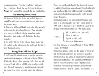 Target can also be calculated if the distance is known.
In addition to actingas a rangefinder, the mil-dot reticle
can also be used to hold off horizontally for wind cor-
rection or vertically to compensate for bullet drop at
longer distances.
Milliradian usage is not complicated, though it may
seem so at first. Basically, one “mil” equals 1 unit at
1000 units of distance. So a 1” object will occupy 1 mil
of space on the reticle when it is 1000 inches away.
3.6” at 3600 inches (100 yards)
{1 foot at 1000 feet
1 “mil”=
1 yards at 1000 yards
1 meter at 1000 meters
For those thinking in terms of Minute-of-Angle (MOA),
1 mil = 3.438 MOA.
While using a scope with a mil-dot reticle to view a tar-
get, the shooter determines the amount of space the
oblect covers on the reticle. It is necessary to determine
that space to at least 0.1 mil accuracy, or preferably to
the 0.05 mil. For instance, if a 30” object covers 1.15
mils when viewed through the scope, some shooters
may see this as 1.1 mils or 1.2 mils. This will lead to a
clockwise position. Place the new battery with posi-
tive(+) side up. Rotate the cap clockwise to tighten.
Note: Only a snug fit is required. Do not over tighten.
Re-Zeroing Your Scope
All Sightron SII Big Sky Series and and all Sightron
model Target Scopes are re-settable to zero after sight-
ing in your scope.
1. To re-zero all Target Models loosen the Allen screw(s)
and remove the knob by pulling up. Then align the
zero mark on the knob with the index line on the
Revolution scale underneath. Retighten the Allen
screw(s).
2. On all SII BIG Sky Series without Target knobs sim-
ply pull up on the adjustment dial and rotate the dial to
zero then push down.
Using Your Mil-Dot Scope
A “mil” or milliradian is a unit of angular measure-
ment similar to a degree, or Minute-of-Angle (MOA =
1/60th of a degree). In a complete circle, there are 360
degrees, 21,600 MOA or 6,283.2 mils. A mil-dot reticle
uses the angle measured by a milliradian to calculate
the range to an object when the target size is known.
15 16
 
