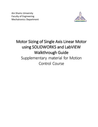 Ain Shams University 
Faculty of Engineering 
Mechatronics Department 
Motor Sizing of Single Axis Linear Motor 
using SOLIDWORKS and LabVIEW 
Walkthrough Guide 
Supplementary material for Motion 
Control Course 
 