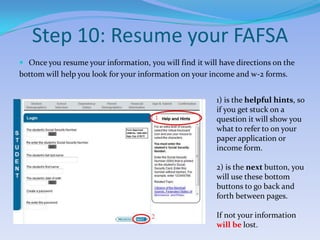 Step 10: Resume your FAFSAOnce you resume your information, you will find it will have directions on thebottom will help you look for your information on your income and w-2 forms. 1) is the helpful hints, so if you get stuck on a question it will show you what to refer to on your paper application or income form.2) is the next button, you will use these bottom buttons to go back and forth between pages.If not your information will be lost.