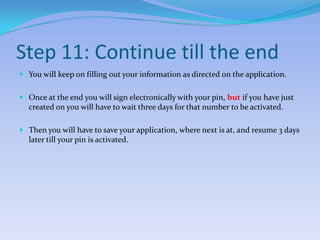 Step 11: Continue till the endYou will keep on filling out your information as directed on the application.Once at the end you will sign electronically with your pin, but if you have just created on you will have to wait three days for that number to be activated.Then you will have to save your application, where next is at, and resume 3 days later till your pin is activated.