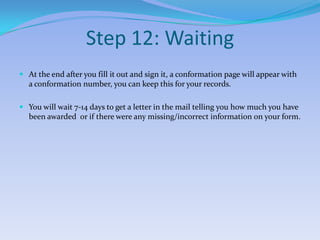 Step 12: WaitingAt the end after you fill it out and sign it, a conformation page will appear with a conformation number, you can keep this for your records.You will wait 7-14 days to get a letter in the mail telling you how much you have been awarded  or if there were any missing/incorrect information on your form.