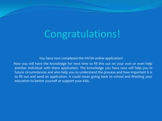 Congratulations!You have now completed the FAFSA online application!     Now you will have the knowledge for next time to fill this out on your own or even help another individual with there application. The knowledge you have now will help you in future circumstances and also help you to understand the process and how important it is to fill out and send an application. It could mean going back to school and finishing your education to better yourself or support your kids.