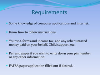 Requirements Some knowledge of computer applications and internet.Know how to follow instructions.Your w-2 forms and income tax, and any other untaxed money paid on your behalf. Child support, etc.Pen and paper if you wish to write down your pin number or any other information.FAFSA paper application filled out if desired.