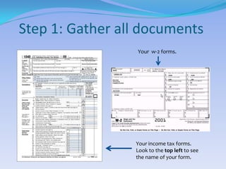 Step 1: Gather all documentsYour  w-2 forms.Your income tax forms. Look to the top left to see the name of your form.