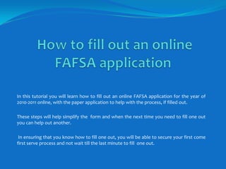    How to fill out an online   FAFSA application In this tutorial you will learn how to fill out an online FAFSA application for the year of 2010-2011 online, with the paper application to help with the process, if filled out. These steps will help simplify the  form and when the next time you need to fill one out you can help out another.   In ensuring that you know how to fill one out, you will be able to secure your first come first serve process and not wait till the last minute to fill  one out. 