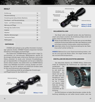 1716
Okulareinstellung
  Das Okular sollte so eingestellt werden, dass das Fadenkreuz
scharf und schwarz erscheint. Die Einstellung erfolgt schnell und
einfach. Gehen Sie dabei wie folgt vor:
1  Richten Sie das Zielfernrohr zum Himmel oder auf eine helle Wand
undblickenSiedurchdasZielfernrohr.WenndasFadenkreuzscharf
und schwarz erscheint, ist keine weitere Justierung erforderlich.
2  Andernfalls drehen Sie die Dioptrienverstellung bis das Faden-
kreuz scharf und klar sichtbar ist.
Hinweis Während Sie an der Dioptrienverstellung drehen, soll-
ten Sie nicht durch das Okular sehen. Ihre Augen würden sonst
das unscharfe Bild kompensieren.
Einstellung des beleuchteten Absehens
  Das beleuchtete Absehen des STEINER Military Zielfernrohrs
erhöht die Sichtbarkeit des Fadenkreuzes bei ungünstigen Licht-
verhältnissen. Die
Beleuchtungsstär-
ke wird durch den
Drehschalter ge-
steuert, der sich auf
der linken Seite des
Verstellturms befin-
det. Der Drehschal-
ter hat 11 Stufen
und zwischen jeder
Stufe eine „Energie-
sparposition“ zum
aus­schalten der Be-
leuchtung.
   Die AUS-Positionen an beiden Bereichsenden schalten die Be-
leuchtung vollständig aus und sollten benutzt werden, wenn das
Inhalt
Einführung 16
Okulareinstellung 16
Einstellung des beleuchteten Absehens 17
Parallaxen- und Fokuseinstellung 18
Seiten- und Höhenverstellung 19
Wartung und Pflege 21
Montage des Zielfernrohrs 22
Zubehör 22
Absehen 23
Absehen Abmessungen 23
Technische Daten 26
Maßangaben 28
Einführung
   STEINER zählt weltweit zu den größten Herstellern hochwer-
tiger optischer Geräte. STEINER Produkte entsprechen höchsten
Standards an Genauigkeit und Technologie.
   Das Zielfernrohr STEINER Military Scope wurde in enger Zu-
sammenarbeit mit internationalen Waffenexperten speziell für
die strengen Anforderungen militärischer Missionen rund um den
Globus entwickelt. Es wurde unter härtesten Einsatzbedingun-
gen von Spezialkräften im Feld getestet und hat sich in Gefechten
bereits vielfach bewährt. Die Zielfernrohre von STEINER Military
setzen neue Maßstäbe hinsichtlich Leistung, Qualität und Zuver-
lässigkeit. Sie sind für taktische und militärische Einsätze sowie
für das Law-Enforcement optimal geeignet.
   Diese Anleitung enthält die grundlegenden Einstellungen
und Pflegehinweise für das Zielfernrohr.
Höhenverstellung
Seiten­-­
verstellung
Beleuchtungs­
einstellung
Dioptrien­
verstellung
Seitenverstellung
Vergrößerungs­
einstellung
Parallaxen- und
Fokuseinstellung
Beleuchtungs­
einstellung
Dioptrien-
verstellung
Military 1-5×24
Military 3-15×50
Military 5-25×56
Höhenverstellung
 