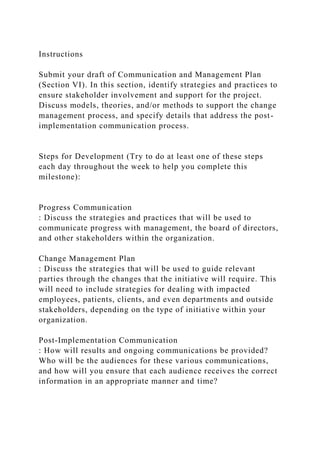 Instructions
Submit your draft of Communication and Management Plan
(Section VI). In this section, identify strategies and practices to
ensure stakeholder involvement and support for the project.
Discuss models, theories, and/or methods to support the change
management process, and specify details that address the post-
implementation communication process.
Steps for Development (Try to do at least one of these steps
each day throughout the week to help you complete this
milestone):
Progress Communication
: Discuss the strategies and practices that will be used to
communicate progress with management, the board of directors,
and other stakeholders within the organization.
Change Management Plan
: Discuss the strategies that will be used to guide relevant
parties through the changes that the initiative will require. This
will need to include strategies for dealing with impacted
employees, patients, clients, and even departments and outside
stakeholders, depending on the type of initiative within your
organization.
Post-Implementation Communication
: How will results and ongoing communications be provided?
Who will be the audiences for these various communications,
and how will you ensure that each audience receives the correct
information in an appropriate manner and time?
 