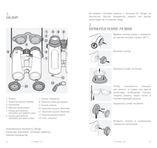 EL RANGE / DE EL RANGE / DE22 23EL RANGE / RUEL RANGE / RU
1.
Обзор
Kомплектация бинокля EL Range:
Сумка для переноски, чистящая салфетка,
краткое руководство
2.
ПРИКРЕПЛЕНИЕ РЕМНЯ
Вдавить кнопку внутрь и повернуть
ее против часовой стрелки (90°).
Вытянуть кнопку.
Вытащить штифт из кольца.
Чтобы прикрепить козырек
для защиты от дождя или другой
аксессуар, необходимо сначала
продеть ремень через петлю в
соответствующей крышке.
Защелкнуть штифт на ремне.
Вставить кнопку в выбранном
положении на бинокле.
На момент поставки ремень к биноклю EL Range не
пристегнут. Быстро прикрепить ремень или другие
аксессуары не составляет труда.
1 Pемень
2 Защитная крышка окуляра
3 Наглазники
4 Маховик фокусировки
5 Кольцо диоптрийной
настройки для правого глаза
6 Кольцо диоптрийной
настройки для левого глаза
7 Кнопка измерения
8 Крышка отсека для батареи
9 Кнопка режима
10 Защитная крышка объектива
11 Защитная крышка объектива
12 Крышка разъема ремня
13 Ключ „монетка“
 