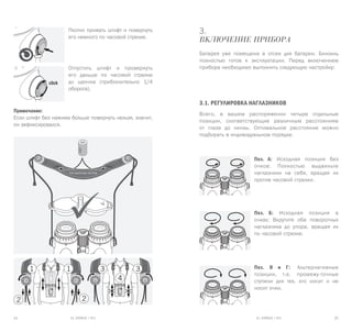 EL RANGE / DE EL RANGE / DE24 25EL RANGE / RUEL RANGE / RU
3.
Включение прибора
Батарея уже помещена в отсек для батареи. Бинокль
полностью готов к эксплуатации. Перед включением
прибора необходимо выполнить следующую настройку:
3.1. Регулировка наглазников
Всего, в вашем распоряжении четыре отдельные
позиции, соответствующие различным расстояниям
от глаза до линзы. Оптимальное расстояние можно
подбирать в индивидуальном порядке.
Поз. А: Исходная позиция без
очков: Полностью выдвиньте
наглазники на себя, вращая их
против часовой стрелки.
Поз. Б: Исходная позиция в
очках: Вкрутите оба поворотных
наглазника до упора, вращая их
по часовой стрелке.
Поз. В и Г: Альтернативные
позиции, т.е. промежу-точные
ступени для тех, кто носит и не
носит очки.
Плотно прижать штифт и повернуть
его немного по часовой стрелке.
Отпустить штифт и провернуть
его дальше по часовой стрелке
до щелчка (приблизительно 1/4
оборота).
Примечание:
Если штифт без нажима больше повернуть нельзя, значит,
он зафиксировался.
 