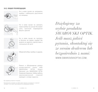 EL RANGE / DE EL RANGE / DE38 39EL RANGE / PLEL RANGE / RU
Dziękujemy za
wybór produktu
SWAROVSKI OPTIK.
Jeśli masz jakieś
pytania, skontaktuj się
ze swoim dealerem lub
bezpośrednio z nami:
www.swarovskioptik.com.
10.2. Общие рекомендации
Ни в коем случае не направлять
прибор с небольшого расстояния
на человека.
Ни в коем случае не смотреть
через прибор на солнце! Это может
стать причиной повреждения
Вашего зрения!
Ни в коем случае не смотреть
в бинокль во время ходьбы! Вы
можете не заметить препятствие и
споткнуться об него!
Оберегайте Ваш прибор от ударов.
Ремонт и обслуживание должны
осуществляться только либо
SWAROVSKI OPTIK Absam
(Австрия) или SWAROVSKI OPTIK
Северная Америка. Любые работы
неуполномоченной стороной
приводят к потере гарантии.
Все параметры являются типовыми.
Производитель оставляет за собой право изменять конструкцию и комплект
поставки, он не несет ответственности за возможные опечатки.
 
