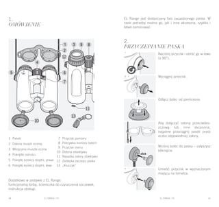 EL RANGE / DE EL RANGE / DE40 41EL RANGE / PLEL RANGE / PL
1.
Omówienie
Dodatkowo w zestawie z EL Range:
funkcjonalną torbą, ściereczka do czyszczenia soczewek,
instrukcja obsługi.
2.
PRZYCZEPIANIE PASKA
Naciśnij przycisk i obróć go w lewo
(o 90°).
Wyciągnij przycisk.
Odłącz bolec od pierścienia.
Aby dołączyć osłonę przeciwdes-
zczową lub inne akcesoria,
najpierw przeciągnij pasek przez
oczko odpowiedniej osłony.
Wciśnij bolec do paska – usłyszysz
kliknięcie.
Umieść przycisk w wyznaczonym
miejscu na lornetce.
EL Range jest dostarczany bez zaczepionego paska. W
razie potrzeby można go, jak i inne akcesoria, szybko i
łatwo zamocować.
1 Pasek
2 Osłona muszli ocznej
3 Wkręcana muszla oczna
4 Pokrętło ostrości
5 Pokrętło korekcji dioptrii, prawe
6 Pokrętło korekcji dioptrii, lewe
7 Przycisk pomiaru
8 Pokrywka komory baterii
9 Przycisk menu
10 Osłona obiektywu
11 Nasadka osłony obiektywu
12 Zaślepka zaczepu paska
13 „Kluczyk“
 