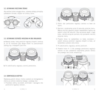 EL RANGE / DE EL RANGE / DE44 45EL RANGE / PLEL RANGE / PL
3.2. Ustawianie rozstawu źrenic
Aby widzieć jeden okrągły obraz, ustawiaj odstęp pomiędzy
połówkami lornetki, dopóki nie znikną cienie.
3.3. Ustawianie ostrości widzenia w obu okularach
a. Wykręć prawy i lewy pierścień regulacji dioptrii i obracaj
je, aż do momentu gdy długie kreski na pierścieniach
pokryją się z trójkątami pod nimi.
b. Po zakończeniu regulacji, wciśnij pierścienie.
3.4. Kompensacja dioptrii
Najlepszą jakość obrazu można uzyskać po skorygowaniu
różnicy w ostrości widzenia lewego i prawego oka.
1.	Pozostaw osłony soczewek zamknięte i wyciągnij oba
pierścienie regulacji ostrości.
2.	Obróć oba pierścienie regulacji ostrości w lewo do
oporu.
3.	Naciśnij i przytrzymaj przez 4 sekundy przycisk menu.
Włączy się tryb regulacji dioptrii (wyświetlacz będzie się
świecić przez 60 sekund). Aby wcześniej wyjść z tego
trybu, naciśnij przycisk pomiaru lub ponownie naciśnij
przycisk menu.
4.	Popatrz teraz na wyświetlacz w lewej soczewce i
powoli obracaj pierścień regulacji dioptrii w lewo, aż
wyświetlacz pokaże ostry obraz.
5.	Po zakończeniu regulacji, wciśnij pierścień.
6.	Powtórz kroki 4 i 5 dla prawego pierścienia regulacji
ostrości w celu ustawienia optymalnej jakości obrazu
dla prawego oka (znak celowniczy).
 