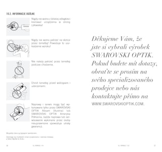 EL RANGE / DE EL RANGE / DE56 57EL RANGE / CZEL RANGE / PL
10.2. Informacje ogólne
Nigdy nie wolno z bliskiej odległości
kierować urządzenia w stronę
człowieka!
Nigdy nie wolno patrzeć na słońce
przez lornetkę! Powoduje to usz-
kodzenie wzroku!
Nie należy patrzeć przez lornetkę
podczas chodzenia.
Chroń lornetkę przed wstrząsem i
uderzeniami.
Naprawy i serwis mogą być wy-
konywane tylko przez SWAROVSKI
OPTIK Absam (Austria) lub
SWAROVSKI OPTIK Ameryka
Północna, każda naprawa lub ser-
wisowanie wykonane przez osoby
nieuprawnione spowoduje utratę
gwarancji.
Wszystkie dane są typowymi wartościami.
Zastrzega się możliwość zmian w wykonaniu i zakresie dostawy,
a także błędów w druku.
Děkujeme Vám, že
jste si vybrali výrobek
SWAROVSKI OPTIK.
Pokud budete mít dotazy,
obraťte se prosím na
svého specializovaného
prodejce nebo nás
kontaktujte přímo na
www.swarovskioptik.com.
 