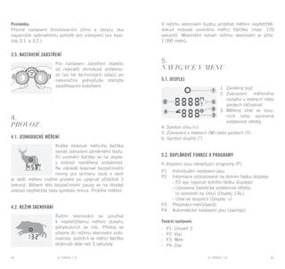 EL RANGE / DE EL RANGE / DE64 65EL RANGE / CZEL RANGE / CZ
Poznámka:
Přesné nastavení šroubovacích očnic a obrysu oka
napomůže optimálnímu pohodlí pro zobrazení (viz kapi-
tola 3.1. a 3.2.).
3.5. Nastavení zaostření
Pro nastavení zaostření objektu
od nejkratší ohniskové vzdáleno-
sti (viz list technických údajů) po
nekonečno jednoduše otáčejte
zaostřovacím kolečkem.
4.
Provoz
4.1. Jednoduché měření
Krátké stisknutí měřicího tlačítka
vyvolá zobrazení záměrného bodu.
Po uvolnění tlačítka se na disple-
ji zobrazí naměřená vzdálenost.
Na základě laserové bezpečnostní
normy pro ochranu osob v okolí
je další měření možné provést po uplynutí přibližně 2
sekund. Během této bezpečnostní pauzy se na displeji
zobrazí nepřetržitá řada symbolů mínus. Probíhá měření.
4.2. Režim skenování
Režim skenování se používá
k nepřetržitému měření dosahu
pohybujících se cílů. Přístroj se
přepne do režimu skenování auto-
maticky, podrží-li se měřicí tlačítko
stisknuté déle než 3 sekundy.
V režimu skenování budou probíhat měření nepřetržitě,
dokud nebude uvolněno měřicí tlačítko (max. 120
sekund). Maximální rozsah režimu skenování je přibl.
1 000 metrů.
5.
Navigace v menu
5.1. Displej
1.	 Záměrný bod
2.	 Zobrazení měřeného
rozsahu v metrech nebo
yardech (4číselné)
3.	 Měřený úhel ve stup-
ních nebo upravená
vzdálenost střelby
4. Symbol úhlu (<)
5. Zobrazení v metrech (M) nebo yardech (Y)
6. Symbol stupňů (°)
5.2. Doplňkové funkce a programy
K dispozici jsou následující programy (P):
P1	 Individuální nastavení jasu
P2	 Informace zobrazované na dolním řádku displeje:
	 - P2 vyp (vypnutí dolního řádku displeje)
	 - Upravená balistická vzdálenost střelby
	 (v závislosti na úhlu) (Displej: CAL)
	 - Úhel ve stupních (Displej: <)
P3	 Přepínání metrů/yardů
P4	 Automatické nastavení jasu (zap/vyp)
Tovární nastavení:
-	 P1: Úroveň 3
-	 P2: Vyp
-	 P3: Metr
-	 P4: Zap
 