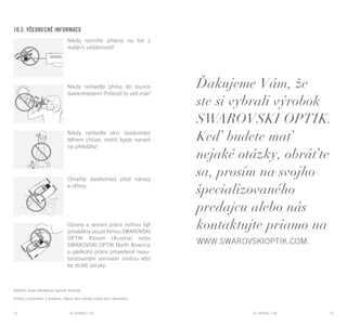 EL RANGE / DE EL RANGE / DE74 75EL RANGE / SKEL RANGE / CZ
10.2. Všeobecné informace
Nikdy nemiřte přístroj na lidi z
malých vzdáleností!
Nikdy nehleďte přímo do slunce
dalekohledem! Poškodí to váš zrak!
Nikdy nehleďte skrz dalekohled
během chůze, mohli byste narazit
na překážky!
Chraňte dalekohled před nárazy
a otřesy.
Opravy a sevisní práce mohou být
prováděny pouze firmou SWAROVSKI
OPTIK Absam (Austria) nebo
SWAROVSKI OPTIK North America
a jakékoliv práce provedené neau-
torizovaným servisem mohou vést
ke ztrátě záruky.
Veškeré údaje představují typické hodnoty.
Změny v provedení a dodávce, stejně jako tiskové chyby jsou vyhrazeny.
Ďakujeme Vám, že
ste si vybrali výrobok
SWAROVSKI OPTIK.
Keď budete mať
nejaké otázky, obráťte
sa, prosím na svojho
špecializovaného
predajcu alebo nás
kontaktujte priamo na
www.swarovskioptik.com.
 