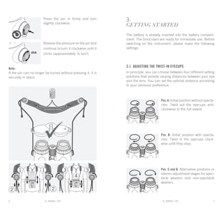 EL RANGE / DE EL RANGE / DE6 7EL RANGE / ENEL RANGE / EN
3.
GETTING STARTED
The battery is already inserted into the battery compart-
ment. The binoculars are ready for immediate use. Before
switching on the instrument, please make the following
settings:
3.1. Adjusting the twist-in eyecups
In principle, you can choose between four different setting
positions that provide varying distances between your eye
and the lens. You can set the optimal distance according
to your personal preference.
Pos.A: Initial position without specta-
cles: Twist out the eyecups anti-
clockwise to the full extent.
Pos. B: Initial position with specta-
cles: Twist in the eyecups clock-
wise until they stop.
Pos. C and D: Alternative positions or
interim adjustment stages for spec-
tacle wearers and non-spectacle
wearers.
Press the pin in firmly and turn
slightly clockwise.
Release the pressure on the pin and
continue to turn it clockwise until it
clicks (approximately ¼ turn).
Note:
If the pin can no longer be turned without pressing it, it is
securely in place.
 