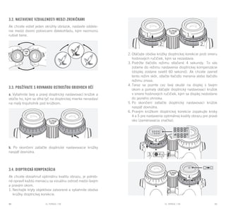 EL RANGE / DE EL RANGE / DE80 81EL RANGE / SKEL RANGE / SK
3.2. Nastavenie vzdialenosti medzi zreničkami
Ak chcete vidieť jeden okrúhly obrázok, nastavte oddele-
nie medzi dvomi polovicami ďalekohľadu, kým nezmiznú
rušivé tiene.
3.3. Používajte s rovnakou ostrosťou obidvoch očí
a. Vytiahnite ľavý a pravý dioptrický nastavovací krúžok a
otočte ho, kým sa dlhá tyč na dioptrickej mierke nenastaví
na malý trojuholník pod krúžkom.
b. Po skončení zatlačte dioptrické nastavovacie krúžky
naspäť dovnútra.
3.4. Dioptrická kompenzácia
Ak chcete dosiahnuť optimálnu kvalitu obrazu, je potreb-
né opraviť každú meniacu sa vizuálnu ostrosť medzi ľavým
a pravým okom.
1.	Nechajte kryty objektívov zatvorené a vytiahnite obidva
krúžky dioptrickej korekcie.
2.	Otáčajte obidva krúžky dioptrickej korekcie proti smeru
hodinových ručičiek, kým sa nezastavia.
3.	Podržte tlačidlo režimu stlačené 4 sekundy. To vás
zoberie do režimu nastavenia dioptrickej kompenzácie
(displej zostane svietiť 60 sekúnd). Ak chcete zavrieť
tento režim skôr, stlačte tlačidlo merania alebo tlačidlo
režimu znova.
4.	Teraz sa pozrite cez ľavý okulár na displej s ľavým
okom a pomaly otáčajte dioptrický nastavovací krúžok
v smere hodinových ručičiek, kým sa displej nedostane
do jasného ohniska.
5.	Po skončení zatlačte dioptrický nastavovací krúžok
naspäť dovnútra.
6.	Pravým krúžkom dioptrickej korekcie zopakujte kroky
4 a 5 pre nastavenie optimálnej kvality obrazu pre pravé
oko (zameriavacia značka).
 