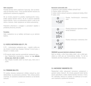 EL RANGE / DE EL RANGE / DE84 85EL RANGE / SKEL RANGE / SK
Výber programov:
Podržte tlačidlo režimu stlačené 2 sekundy. Tým sa dosta-
nete do hlavného menu: Teraz použite tlačidlo merania na
požadované nastavenie programu.
Ak sa chcete prepnúť na položku nasledujúceho menu,
krátko stlačte tlačidlo režimu. Ak do 5 sekúnd nestlačíte
žiadne tlačidlo, menu sa automaticky zatvorí a vráti sa do
režimu merania. Vaše nastavenia sa uložia automaticky.
Podrobné informácie o navigácii v ponukách nájdete v
priloženej Stručnej príručke.
Poznámka:
Vaše nastavenia sa aj naďalej zachovajú aj po výmene
batérie.
5.3. Displej nastavenia jasu (P1, P4)
V P1 – individuálne nastavenie jasu – najskôr zvoľte pre
vás vhodnú úroveň jasu displeja. Existuje 5 úrovní jasu, z
ktorých si môžete zvoliť.
V P4 zapnite alebo vypnite automatické nastavenie jasu.
-	 Zap: Ďalekohľad automaticky nastaví jas na základe
úrovne jasu, ktorú ste si zvolili.
-	 Vyp: Displej neustále svieti na úrovni jasu, ktorú ste si
zvolili.
5.4. Program uhla (P2)
Pri každej meranej vzdialenosti môžete zobraziť aj uhol
ďalekohľadu na pozorovaný predmet. Táto uhlová poloha
znamená, že opravená vzdialenosť strieľania sa dá takisto
zobraziť.
Nastavenie nameraného uhla
V spodnom rade displeja môžete zobraziť buď:
•	 žiadne ďalšie informácie
•	 alebo možno zobraziť opravenú vzdialenosť strelby (CAL)
•	 alebo uhol.
Displej nezobrazujúci nameraný
uhol
Displej zobrazujúci opravenú vzdia-
lenosť strieľania
Displej zobrazujúci nameraný uhol
SWAROAIM (opravená balistická vzdialenosť strieľania)
Keď sa strieľa v uhle (hore alebo dole), sila a efekt gra-
vitácie je nižší ako pri horizontálnej streľbe. To má za
následok plochšiu trajektóriu a posúvanie bodu nárazu.
5.5. Nastavenie yard/meter (P3)
Ďalekohľad môže zobrazovať nameranú vzdialenosť v
yardoch alebo metroch. Ak chcete prepínať medzi týmito
dvomi jednotkami, krátko stlačte tlačidlo merania v menu
P3. Jednotka, ktorá je tu zvolená, sa vzťahuje aj na opra-
venú balistickú vzdialenosť strieľania.
 