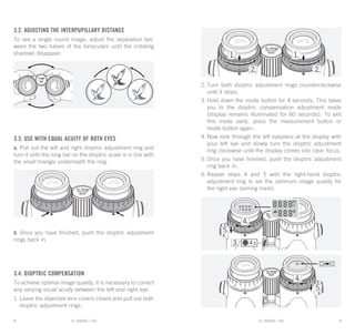 EL RANGE / DE EL RANGE / DE8 9EL RANGE / ENEL RANGE / EN
3.2. Adjusting the interpupillary distance
To see a single round image, adjust the separation bet-
ween the two halves of the binoculars until the irritating
shadows disappear.
3.3. Use with equal acuity of both eyes
a. Pull out the left and right dioptric adjustment ring and
turn it until the long bar on the dioptric scale is in line with
the small triangle underneath the ring.
b. Once you have finished, push the dioptric adjustment
rings back in.
3.4. Dioptric compensation
To achieve optimal image quality, it is necessary to correct
any varying visual acuity between the left and right eye.
1.	Leave the objective lens covers closed and pull out both
dioptric adjustment rings.
2.	Turn both dioptric adjustment rings counterclockwise
until it stops.
3.	Hold down the mode button for 4 seconds. This takes
you to the dioptric compensation adjustment mode
(display remains illuminated for 60 seconds). To exit
this mode early, press the measurement button or
mode button again.
4.	Now look through the left eyepiece at the display with
your left eye and slowly turn the dioptric adjustment
ring clockwise until the display comes into clear focus.
5.	Once you have finished, push the dioptric adjustment
ring back in.
6.	Repeat steps 4 and 5 with the right-hand dioptric
adjustment ring to set the optimum image quality for
the right eye (aiming mark).
 
