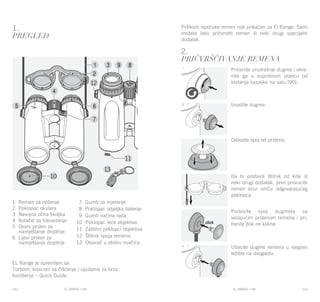 EL RANGE / DE EL RANGE / DE112 113EL RANGE / HREL RANGE / HR
1.
Pregled
EL Range je opremljen sa:
Torbom, krpicom za čišćenje i uputama za brzo
korištenje – Quick Guide.
2.
Pričvrščivanje remena
Pritisnite unutrašnje dugme i okre-
nite ga u suprotnom pravcu od
kretanja kazaljke na satu (90).
Izvadite dugme.
Odvojite spoj od prstena.
Da bi postavili štitnik od kiše ili
neki drugi dodatak, prvo provucite
remen kroz omču odgovarajućeg
poklopca.
Podesite spoj dugmeta sa
vezajućim prstenom remena i pri-
tisnite dok ne klikne.
Ubacite dugme remena u njegovo
ležište na dvogledu.
Prilikom isporuke remen nije prikačen za El Range. Sami
možete lako pričvrstiti remen ili neki drugi specijalni
dodatak.
1 Remen za nošenje
2 Poklopac okulara
3 Navojna očna školjka
4 Kotačić za fokusiranje
5 Desni prsten za
namještanje dioptrije
6 Lijevi prsten za
namještanje dioptrije
7 Gumb za mjerenje
8 Poklopac odjeljka baterije
9 Gumb načina rada
10 Poklopac leće objektiva
11 Zaštitni poklopci objektiva
12 Štitnik spoja remena
13 Otvarač u obliku novčića
 
