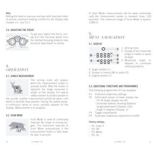 EL RANGE / DE EL RANGE / DE10 11EL RANGE / ENEL RANGE / EN
Note:
Setting the twist-in eyecups and eye relief precisely helps
to ensure maximum viewing comfort for the display (see
chapter 3.1. and 3.2.).
3.5. Adjusting the focus
To get your object into focus, sim-
ply turn the focusing wheel from
the shortest focusing distance (see
technical data sheet) to infinity.
4.
OPERATION
4.1. Single measurement
The aiming mark will appear
when the measurement button is
pressed briefly. After the button is
released, the range measured is
shown on the display. For optical
safety reasons to protect people in
the vicinity, another measurement cannot be taken until
about 2 seconds have elapsed. During this safety pause,
a continuous series of minus symbols appears on the
display. Measurement is in progress.
4.2. Scan Mode
Scan Mode is used to continually
measure the range of moving tar-
gets. The instrument switches to
Scan Mode automatically if the
measurement button is held down
for over 3 seconds.
In Scan Mode, measurements will be taken continually
until the measurement button is released (max. 120
seconds). The maximum range of Scan Mode is approx.
1,000 m.
5.
MENU NAVIGATION
5.1. Display
1.	Aiming mark
2.	 Display of the measured
range in metres or yards
(4-digit)
3.	Measured angle in
degrees or corrected
shooting distance
4. Angle symbol (<)
5. Display in metres (M) or yards (Y)
6. Degree symbol (°)
5.2. Additional functions and programmes
The following programmes (P) are available:
P1	Individual brightness settings
P2	Information shown on lower display row:
	 - P2 off (lower display row off)
	 - Corrected ballistic shooting distance
	 (angle-dependent) (Display: CAL)
	 - Angle in degrees (Display: <)
P3	Toggle metres/yards
P4	Automatic brightness adjustment (on/off)
Factory settings:
-	P1: Level 3
-	P2: Off
-	P3: Metre
-	P4: On
 
