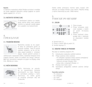 EL RANGE / DE EL RANGE / DE136 137EL RANGE / SLEL RANGE / SL
Napotek:
Z natančno nastavitvijo vrtljive školjke za okular in razdalje
oči boste zagotovili optimalno udobje pogleda na zaslon
(glejte poglavji 3.1. in 3.2.).
3.5. Nastavitev ostrine slike
Z obračanjem kolesca za nastav-
ljanje ostrine lahko vsak predmet
izostrite na najkrajši razdalji (glejte
list s podatki), do neskončnosti.
4.
Upravljanje
4.1. Posamično merjenje
Namerilna oznaka se bo pojavi-
la takoj ko pritisnemo gumb za
merjenje razdalje. Takoj ko gumb
nekoliko odvijemo, se bo na dis-
pleju pojavil podatek o izmerjeni
daljavi. Zaradi optičnih vzrokov in
zaščite ljudi v neposredni bližini, naslednje merjenje ne bo
mogoče opraviti, dokler ne preteče čas okrog 2 sekund.
Med tem varnostnim zastojem se pojavi na displeju vrsta
črtic. Meritev je v teku.
4.2. Način skeniranja
Način skeniranja se uporab-
lja za neprekinjeno merjenje
premikajočih se ciljev. Naprava
se samodejno preklopi v način
skeniranja, če držite gumb
za merjenje pritisnjen dalj kot
3 sekunde.
Dokler držite pritisnjeno merilno tipko (največ 120
sekund), se izvajajo meritve v tem načinu. Največji doseg
v načinu skeniranja je pribl. 1000 metrov.
5.
Vodenje po menijih
5.1. Zaslon
1.	 Ciljna oznaka
2.	 Prikaz izmerjene vred-
nosti razdalje v metrih
ali jardih (4-mestna
številka)
3.	 Prikaz vrednosti izmer-
jenega kota v stopinjah
ali popravljeni razdalji
strela
4. Simbol kota (<)
5. Prikaz v metrih (M) ali jardih (Y)
6. Simbol stopinje (°)
5.2. Dodatne funkcije in programi
Na voljo so naslednji programi (P):
P1	 Individualna nastavitev svetlosti zaslona
P2	 Prikaz spodnje vrstice zaslona:
	 - P2 izklopljen (spodnja vrstica zaslona izklopljena)
	 - popravljena balistična razdalja strela
	 (odvisna od kota) (Displej: CAL)
	 - prikaz kota v stopinjah (Displej: <)
P3	 Preklop med metri / jardi
P4	 Samodejna prilagoditev svetlosti zaslona (vklop/
izklop)
Tovarniške nastavitve:
-	 P1: stopnja 3
-	 P2: izklopljen
-	 P3: metri
-	 P4: vklopljen
 