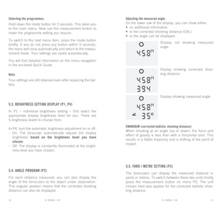 EL RANGE / DE EL RANGE / DE12 13EL RANGE / ENEL RANGE / EN
Selecting the programmes:
Hold down the mode button for 2 seconds. This takes you
to the main menu: Now use the measurement button to
make the programme setting you require.
To switch to the next menu item, press the mode button
briefly. If you do not press any button within 5 seconds,
the menu will close automatically and return to the measu-
rement mode. Your settings are saved automatically.
You will find detailed information on the menu navigation
in the enclosed Quick Guide.
Note:
Your settings are still retained even after replacing the bat-
tery.
5.3. Brightness setting display (P1, P4)
In P1 – individual brightness setting – first select the
appropriate display brightness level for you. There are
5 brightness levels to choose from.
In P4, turn the automatic brightness adjustment on or off.
-	On: The binocular automatically adjusts the display
brightness based on the brightness level you have
chosen.
-	Off: The display is constantly illuminated at the bright-
ness level you have chosen.
5.4. Angle program (P2)
For each distance measured, you can also display the
angle of the binoculars to the object under observation.
This angular position means that the corrected shooting
distance can also be displayed.
Adjusting the measured angle
On the lower row of the display, you can show either:
•	 no additional information
•	 or the corrected shooting distance (CAL)
•	 or the angle can be displayed.
Display not showing measured
angle
Display showing corrected shoo-
ting distance
Display showing measured angle
SWAROAIM (corrected ballistic shooting distance)
When shooting at an angle (up or down), the force and
effect of gravity is less than with a horizontal shot. This
results in a flatter trajectory and a shifting of the point of
impact.
5.5. Yard / metre setting (P3)
The binoculars can display the measured distance in
yards or metres. To switch between these two units briefly
press the measurement button on menu P3. The unit
chosen here also applies for the corrected ballistic shoo-
ting distance.
 