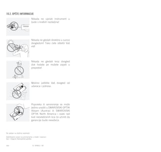 EL RANGE / DE EL RANGE / DE164 165EL RANGE / SR
10.2. Opšte informacije
Nikada ne upirati instrument u
ljude s kratkih razdaljina!
Nikada ne gledati direktno u sunce
dvogledom! Tako ćete oštetiti Vaš
vid!
Nikada ne gledati kroz dvogled
dok hodate jer možete zapeti u
prepreke!
Molimo zaštitite Vaš dvogled od
udaraca i potresa.
Popravka ili servisiranje se može
jedino uraditi u SWAROVSKI OPTIK
Absam (Austria) ili SWAROVSKI
OPTIK North America i svaki rad
kod neovlašćenih lica će učiniti da
garancija bude nevažeća.
Svi podaci su tipične vrednosti.
Zadržavamo pravo na promenama u izradi i isporuci
kao i moguće štamparske greške.
 