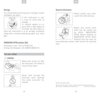 19
DE
18
DE ENEN
Storage
You should keep your binocular in its bag in a well-
ventilated, dry place.
If the instrument is wet,
it must be dried prior to
storage.
In tropical regions or re-
gions with a high degree of
humidity the best place to
store the instrument in is an air-tight receptacle
along with a moisture-absorbing agent (e.g. silica
gel).
SWAROVSKI OPTIK patents USA:
• Eyepiece cover: US 6,179,427 B1
• Snap Shot Adapter: US 2009/0128934 A1
SI
GLI AC EL
All data are typical values.
We reserve the right to make changes regarding design and delivery.
We accept no liability for printing errors. BA-731-01, 10/2013
For your safety!
WARNING!
Never look at the sun with
the binocular! This leads to
injury of your eyes!
Never look through the
binocular when walking!
You could encounter ob-
stacles!
General information
Please protect your bino-
culars from jolts and jars.
Repair and service work
shall only be carried out
by either SWAROVSKI
OPTIK Absam (Austria) or
SWAROVSKI OPTIK North
America and any work by
non-authorised parties shall render the warranty
void.
 