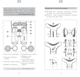 21
DE
20
DE FRFR
Merci d’avoir choisi ce produit de la maison
SWAROVSKI OPTIK. Pour toute question
adressez-vous à votre détaillant ou contactez-
nous directement sur WWW.SWAROVSKIOPTIK.COM.
Les accessoires disponibles se trouvent sur WWW.SWAROVSKIOPTIK.COM.
1 Courroie en bandoulière
2 Capuchon protecteur
oculaire
3 Bonnette oculaire rotative
4 Molette de focalisation
5 Graduation de la dioptrie
6 Réglage au zéro
de la dioptrie
7 Couvercle du filet de
raccord pour trépied
8 Capuchon protecteur
objectif
Montage de la courroie de transport
Montage avec capuchon protecteur oculaire
accroché d’un seul côté (recommandé).
Variante : avec capuchon protecteur oculaire
accroché des deux côtés.
A
B
 