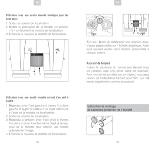25
DE
24
DE FRFR
Utilisation avec une acuité visuelle identique pour les
deux yeux :
1.	Sortez la molette de focalisation.
2.	Mettez la graduation de la dioptrie en position
« 0 » en tournant la molette de focalisation.
3.	Enfoncez à nouveau la molette de focalisation.
Utilisation avec une acuité visuelle variant d’un oeil à
l’autre :
1.	Regardez avec l’oeil gauche à travers l’oculaire
gauche et réglez la netteté d’un objet déterminé
à l’aide de la molette de focalisation.
2.	Sortez la molette de focalisation.
3.	Regardez à présent avec l’oeil droit à travers
l’oculaire droit en fixant le même objet et servez-
vous de la molette pour obtenir une netteté
optimale de l’image.
4.	Enfoncez à nouveau la molette de focalisation.
ASTUCE: Merci de mémoriser vos données diop-
triques personnelles sur l’échelle dioptrique. Ainsi
vous pourrez ajuster votre dioptrie personnelle à
chaque instant.
Raccord de trépied
Retirer le couvercle du connecteur trépied sous
les jumelles avec une petite pièce de monnaie.
Pour monter les jumelles sur un trépied, vous avez
besoin de l’adaptateur trépied pour SLC, qui est
vendu séparément comme accessoire.
Instruction de montage
du capuchon protecteur de l’objectif
1.
 