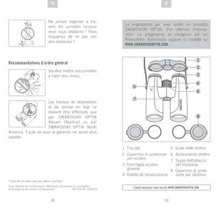 29
DE
28
DE ITFR
Toutes les données sont des valeurs standard.
Sous réserve de modifications ultérieures concernant la conception,
la livraison et les erreurs d’impression. BA-731-01, 10/2013
La ringraziamo per aver scelto un prodotto
SWAROVSKI OPTIK. Per ulteriori informa-
zioni La preghiamo di rivolgersi ad un
Rivenditore Autorizzato oppure ci contatti su
WWW.SWAROVSKIOPTIK.COM.
I nostri accessori sono sul sito www.swarovskioptik.com.
1 Tracolla
2 Coperchio di protezione
per oculare
3 Conchiglia oculare
girevole
4 Rotella de focalizzazione
5 Scala delle diottrie
6 Azzeramento diottrie
7 Tappo dell’attacco
per treppiede
8 Coperchio di prote-
zione per obiettivo
Ne jamais regarder à tra-
vers les jumelles lorsque
vous vous déplacez ! Vous
risqueriez de ne pas voir
des obstacles !
Recommandations d’ordre général
Veuillez mettre vos jumelles
à l’abri des chocs.
Les travaux de réparations
et de remise en état ne
doivent être effectués que
par SWAROVSKI OPTIK
Absam (Austria) ou par
SWAROVSKI OPTIK North
America. Faute de quoi la garantie ne serait plus
valable.
 