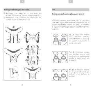 31
DE
30
DE ITIT
Montaggio della cinghia a tracolla
Montaggio con coperchio di protezione per
oculare fissato su un lato solo (raccomandato).
Alternativa: con coperchio di protezione per
oculare fissato su entrambi i lati.
A
B
Uso
Regolazione delle conchiglie oculari girevoli
Fondamentalmente, ci sono tre (SLC 42) o quattro
(SLC 56) regolazioni differenti disponibili per le
diverse distanze tra l’occhio e le lenti. Ciò consente
di regolare le conchiglie oculari secondo le proprie
esigenze.
Pos. A: Posizione iniziale
senza occhiali: estrarre
completamente le conchig-
lie oculari ruotandole in
senso antiorario.
Pos. B: Posizione iniziale
con occhiali: ritrarre ent-
rambe le conchiglie oculari
girevoli in senso orario fino
all’arresto.
Pos. C e D: Posizioni alterna-
tive e gradi intermedi per
portatori e non portatori di
occhiali.
 